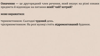Означення — це другорядний член речення, який вказує на різні ознаки
предмета й відповідає на питання який? чий? котрий?
може виражатися:
•прикметником: Сьогодні чудовий день.
•дієприкметником: На розі вулиці стоїть відремонтований будинок.
 