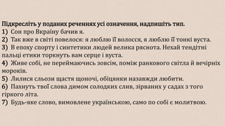 Підкресліть у поданих реченнях усі означення, надпишіть тип.
1) Сон про Вкраїну бачив я.
2) Так вже в світі повелося: я люблю її волосся, я люблю її тонкі вуста.
3) В епоху спорту і синтетики людей велика ряснота. Нехай тендітні
пальці етики торкнуть вам серце і вуста.
4) Живе собі, не переймаючись зовсім, поміж ранкового світла й вечірніх
мороків.
5) Лилися сльози щастя щоночі, обіцянки назавжди любити.
6) Пахнуть твої слова димом солодких слив, зірваних у садах з того
гіркого літа.
7) Будь-яке слово, вимовлене українською, само по собі є молитвою.
 