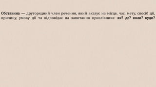 Обставина — другорядний член речення, який вказує на місце, час, мету, спосіб дії,
причину, умову дії та відповідає на запитання прислівника: як? де? коли? куди?
 