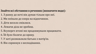 Знайти всі обставини в реченнях (визначити види):
1. З ранку до ночі він думав тільки про неї.
2. Ми поїхали до озера на відпочинок.
3. Діти весело сміялися.
4. Лежачи діла не зробиш.
5. Всупереч втомі ми продовжували працювати.
6. Їй було боляче до крику.
7. У хаті розмовляли батько з матір’ю.
8. Він скрикнув з несподіванки.
 
