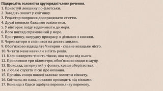 Підкресліть головні та другорядні члени речення.
1. Приготуй локшину по-флотськи.
2. Заведіть зошит у клітинку.
3. Редактор попросив доопрацювати статтю.
4. Друзі виявили бажання освіжитися.
5. У вівторок поїду відпочивати до моря.
6. Його погляд спрямований у море.
7. Про гривну, нагрудну прикрасу, я дізнався з книжки.
8. Через затори я спізнився на десять хвилин.
9. Обовʼязково відвідайте Чигирин - славне козацьке місто.
10. Читати мене навчили в пʼять років.
11. Клен навпроти тішить тінню, яка падає від нього.
12. Пропливши три кілометри, обовʼязково сходи в сауну.
13. Шоколад, загорнутий у фольгу, краще зберігається.
14. Люблю слухати пісні про кохання.
15. Промінь сонця поволі заливає золотом кімнату.
16. Світлана, як пава, поважно проходить під вікнами.
17. Команда з Одеси здобула переконливу перемогу.
 