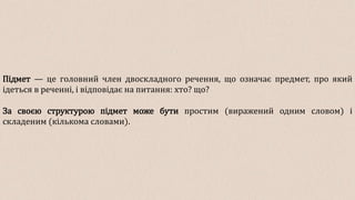 Підмет — це головний член двоскладного речення, що означає предмет, про який
ідеться в реченні, і відповідає на питання: хто? що?
За своєю структурою підмет може бути простим (виражений одним словом) і
складеним (кількома словами).
 