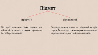 Підмет
простий складений
Від цієї пригоди Іван ходив усе
зібганий у поясі, а люди прозвали
його Переломаний.
Спереду лежав пляж — піщаний острів
серед Дніпра, де три моторки невгамовно
перевозили з пристані купальників.
 