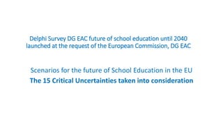 Delphi Survey DG EAC future of school education until 2040
launched at the request of the European Commission, DG EAC
Scenarios for the future of School Education in the EU
The 15 Critical Uncertainties taken into consideration
 