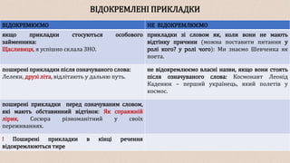 ВІДОКРЕМЛЕНІ ПРИКЛАДКИ
ВІДОКРЕМЮЄМО НЕ ВІДОКРЕМЛЮЄМО
якщо прикладки стосуються особового
займенника:
Щасливиця, я успішно склала ЗНО.
прикладки зі словом як, коли вони не мають
відтінку причини (можна поставити питання у
ролі кого? у ролі чого): Ми знаємо Шевченка як
поета.
поширені прикладки після означуваного слова:
Лелеки, друзі літа, відлітають у дальню путь.
не відокремлюємо власні назви, якщо вони стоять
після означуваного слова: Космонавт Леонід
Каденюк – перший українець, який полетів у
космос.
поширені прикладки перед означуваним словом,
які мають обставинний відтінок: Як справжній
лірик, Сосюра різноманітний у своїх
переживаннях.
! Поширені прикладки в кінці речення
відокремлюються тире
 