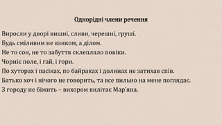 Однорідні члени речення
Виросли у дворі вишні, сливи, черешні, груші.
Будь сміливим не язиком, а ділом.
Не то сон, не то забуття склепляло повіки.
Чорніє поле, і гай, і гори.
По хуторах і пасіках, по байраках і долинах не затихав спів.
Батько хоч і нічого не говорить, та все пильно на мене поглядає.
З городу не біжить – вихором вилітає Мар’яна.
 