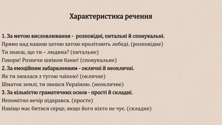 Характеристика речення
1. За метою висловлювання - розповідні, питальні й спонукальні.
Прямо над нашою хатою хатою пролітають лебеді. (розповідне)
Ти знаєш, що ти – людина? (питальне)
Говори! Розпечи шнівом баню! (спонукальне)
2. За емоційним забарвленням - окличні й неокличні.
Як ти зжилася з тугою чаїною! (окличне)
Шматок землі, ти звешся Україною. (неокличне)
3. За кількістю граматичних основ - прості й складні.
Непомітно вечір підкрався. (просте)
Навіщо має битися серце, якщо його ніхто не чує. (складне)
 