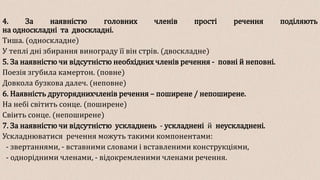 4. За наявністю головних членів прості речення поділяють
на односкладні та двоскладні.
Тиша. (односкладне)
У теплі дні збирання винограду її він стрів. (двоскладне)
5. За наявністю чи відсутністю необхідних членів речення - повні й неповні.
Поезія згубила камертон. (повне)
Довкола бузкова далеч. (неповне)
6. Наявність другоряднихчленів речення – поширене / непоширене.
На небі світить сонце. (поширене)
Свіить сонце. (непоширене)
7. За наявністю чи відсутністю ускладнень - ускладнені й неускладнені.
Ускладнюватися речення можуть такими компонентами:
- звертаннями, - вставними словами і вставленими конструкціями,
- однорідними членами, - відокремленими членами речення.
 