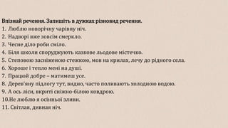 Впізнай речення. Запишіть в дужках різновид речення.
1. Люблю новорічну чарівну ніч.
2. Надворі вже зовсім смеркло.
3. Чесне діло роби сміло.
4. Біля школи споруджують казкове льодове містечко.
5. Степовою засніженою стежкою, мов на крилах, лечу до рідного села.
6. Хороше і тепло мені на душі.
7. Працюй добре – матимеш усе.
8. Дерев’яну підлогу тут, видно, часто поливають холодною водою.
9. А ось ліси, вкриті сніжно-білою ковдрою.
10.Не люблю я осінньої зливи.
11. Світлая, дивная ніч.
 