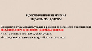 ВІДОКРЕМЛЕНІ ЧЛЕНИ РЕЧЕННЯ
ВІДОКРЕМЛЕНІ ДОДАТКИ
Відокремлюються додатки, уведені в речення за допомогою прийменників
крім, окрім, опріч, за винятком, наприклад, зокрема:
Я не знаю нічого ніжнішого, окрім берези.
Микола, замість панського лану, вийшов на своє поле.
 
