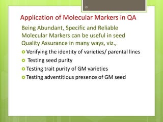 Application of Molecular Markers in QA
Being Abundant, Specific and Reliable
Molecular Markers can be useful in seed
Quality Assurance in many ways, viz.,
 Verifying the identity of varieties/ parental lines
 Testing seed purity
 Testing trait purity of GM varieties
 Testing adventitious presence of GM seed
10
 