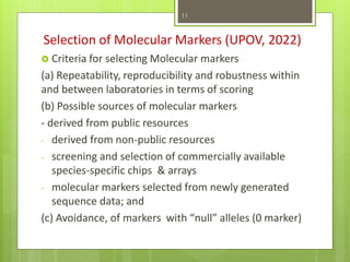Selection of Molecular Markers (UPOV, 2022)
 Criteria for selecting Molecular markers
(a) Repeatability, reproducibility and robustness within
and between laboratories in terms of scoring
(b) Possible sources of molecular markers
- derived from public resources
- derived from non-public resources
- screening and selection of commercially available
species-specific chips & arrays
- molecular markers selected from newly generated
sequence data; and
(c) Avoidance, of markers with “null” alleles (0 marker)
11
 
