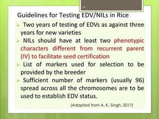 Guidelines for Testing EDV/NILs in Rice
➢ Two years of testing of EDVs as against three
years for new varieties
➢ NILs should have at least two phenotypic
characters different from recurrent parent
(IV) to facilitate seed certification
➢ List of markers used for selection to be
provided by the breeder
➢ Sufficient number of markers (usually 96)
spread across all the chromosomes are to be
used to establish EDV status.
v (Adapted from A. K. Singh, 2017)
16
 