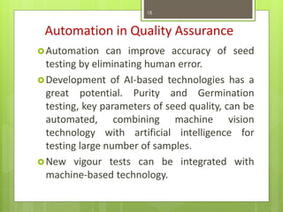 Automation in Quality Assurance
Automation can improve accuracy of seed
testing by eliminating human error.
Development of AI-based technologies has a
great potential. Purity and Germination
testing, key parameters of seed quality, can be
automated, combining machine vision
technology with artificial intelligence for
testing large number of samples.
New vigour tests can be integrated with
machine-based technology.
18
 