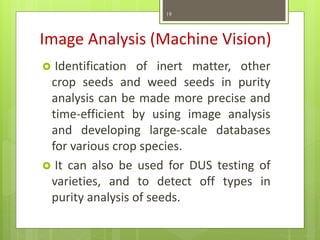 Image Analysis (Machine Vision)
 Identification of inert matter, other
crop seeds and weed seeds in purity
analysis can be made more precise and
time-efficient by using image analysis
and developing large-scale databases
for various crop species.
 It can also be used for DUS testing of
varieties, and to detect off types in
purity analysis of seeds.
19
 