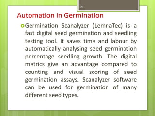 Automation in Germination
Germination Scanalyzer (LemnaTec) is a
fast digital seed germination and seedling
testing tool. It saves time and labour by
automatically analysing seed germination
percentage seedling growth. The digital
metrics give an advantage compared to
counting and visual scoring of seed
germination assays. Scanalyzer software
can be used for germination of many
different seed types.
20
 