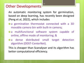 Other Developments
An automatic monitoring system for germination,
based on deep learning, has recently been designed
(Peng et al, 2022), which includes
 a germination thermostat connected with a 3D
movable camera bin with built-in camera;
 a multifunctional software system capable of
online, offline mode of monitoring; &
 a dense distributed small target detection
algorithm (DDST-CenterNet).
This is cheaper than Scanalyser and its algorithm has
better computational efficiency.
21
 