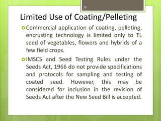 Limited Use of Coating/Pelleting
Commercial application of coating, pelleting,
encrusting technology is limited only to TL
seed of vegetables, flowers and hybrids of a
few field crops.
IMSCS and Seed Testing Rules under the
Seeds Act, 1966 do not provide specifications
and protocols for sampling and testing of
coated seed. However, this may be
considered for inclusion in the revision of
Seeds Act after the New Seed Bill is accepted.
28
 