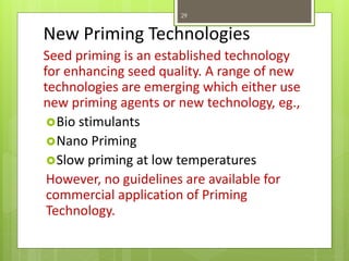 New Priming Technologies
Seed priming is an established technology
for enhancing seed quality. A range of new
technologies are emerging which either use
new priming agents or new technology, eg.,
Bio stimulants
Nano Priming
Slow priming at low temperatures
However, no guidelines are available for
commercial application of Priming
Technology.
29
 