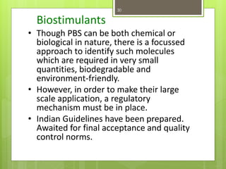 Biostimulants
• Though PBS can be both chemical or
biological in nature, there is a focussed
approach to identify such molecules
which are required in very small
quantities, biodegradable and
environment-friendly.
• However, in order to make their large
scale application, a regulatory
mechanism must be in place.
• Indian Guidelines have been prepared.
Awaited for final acceptance and quality
control norms.
30
 