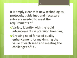 It is amply clear that new technologies,
protocols, guidelines and necessary
rules are needed to meet the
requirements of
Variety identity with the rapid
advancements in precision breeding
Growing need for seed quality
enhancement for maximising the
value of each seed and meeting the
challenges of CC.
32
 