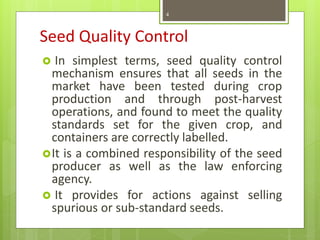 Seed Quality Control
 In simplest terms, seed quality control
mechanism ensures that all seeds in the
market have been tested during crop
production and through post-harvest
operations, and found to meet the quality
standards set for the given crop, and
containers are correctly labelled.
It is a combined responsibility of the seed
producer as well as the law enforcing
agency.
 It provides for actions against selling
spurious or sub-standard seeds.
4
 