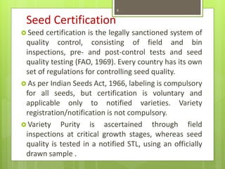 Seed Certification
 Seed certification is the legally sanctioned system of
quality control, consisting of field and bin
inspections, pre- and post-control tests and seed
quality testing (FAO, 1969). Every country has its own
set of regulations for controlling seed quality.
 As per Indian Seeds Act, 1966, labeling is compulsory
for all seeds, but certification is voluntary and
applicable only to notified varieties. Variety
registration/notification is not compulsory.
 Variety Purity is ascertained through field
inspections at critical growth stages, whereas seed
quality is tested in a notified STL, using an officially
drawn sample .
6
 