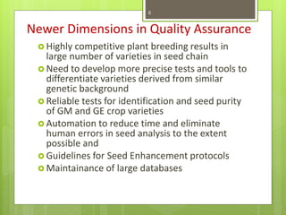 Newer Dimensions in Quality Assurance
 Highly competitive plant breeding results in
large number of varieties in seed chain
 Need to develop more precise tests and tools to
differentiate varieties derived from similar
genetic background
 Reliable tests for identification and seed purity
of GM and GE crop varieties
 Automation to reduce time and eliminate
human errors in seed analysis to the extent
possible and
 Guidelines for Seed Enhancement protocols
 Maintainance of large databases
8
 