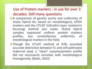 Use of Protein markers : in use for over 3
decades. Still many questions
 A comparison of genetic purity and uniformity of
maize hybrid lot, based on morphological, UPOV
markers and the UTLIEF (Ultrathin-layer isoelectric
focusing) method was made. Tested hybrid
samples expressed uniform protein markers
profiles, but unsatisfactory uniformity of
morphological markers in the field.
 Though the UTLIEF method of ISTA, provided
accurate distinction between F1 and self-pollinated
maternal seed, a "clean" isozyme/protein profile
did not necessarily correlate with morphological
homogeneity. (Babic, 2022)
9
 
