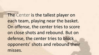 The Center is the tallest player on
each team, playing near the basket.
On offense, the center tries to score
on close shots and rebound. But on
defense, the center tries to block
opponents’ shots and rebound their
misses.
 