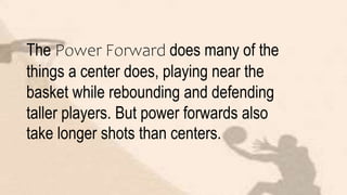 The Power Forward does many of the
things a center does, playing near the
basket while rebounding and defending
taller players. But power forwards also
take longer shots than centers.
 