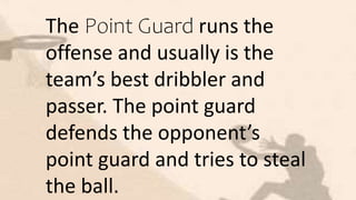 The Point Guard runs the
offense and usually is the
team’s best dribbler and
passer. The point guard
defends the opponent’s
point guard and tries to steal
the ball.
 