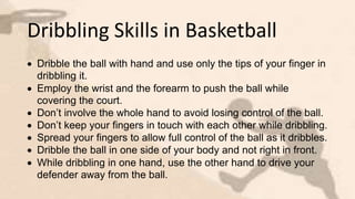 Dribbling Skills in Basketball
 Dribble the ball with hand and use only the tips of your finger in
dribbling it.
 Employ the wrist and the forearm to push the ball while
covering the court.
 Don’t involve the whole hand to avoid losing control of the ball.
 Don’t keep your fingers in touch with each other while dribbling.
 Spread your fingers to allow full control of the ball as it dribbles.
 Dribble the ball in one side of your body and not right in front.
 While dribbling in one hand, use the other hand to drive your
defender away from the ball.
 