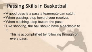 Passing Skills in Basketball
A good pass is a pass a teammate can catch.
When passing, step toward your receiver.
When catching, step toward the pass.
Like shooting, the ball should have a backspin to
it.
This is accomplished by following through on
every pass.
 