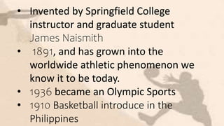 • Invented by Springfield College
instructor and graduate student
James Naismith
• 1891, and has grown into the
worldwide athletic phenomenon we
know it to be today.
• 1936 became an Olympic Sports
• 1910 Basketball introduce in the
Philippines
 