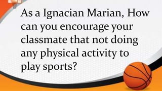 As a Ignacian Marian, How
can you encourage your
classmate that not doing
any physical activity to
play sports?
 