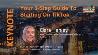 KEYNOTE
DUBLIN, IRELAND ~ SEPTEMBER 4 - 5, 2023
DIGIMARCONIRELAND.IE | #DigiMarConIreland
Ciara Hanley
SMB COMMUNITY ENGAGEMENT SPECIALIST
TIKTOK
Your 3-Step Guide To
Starting On TikTok
 