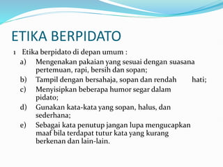 ETIKA BERPIDATO
1 Etika berpidato di depan umum :
a) Mengenakan pakaian yang sesuai dengan suasana
pertemuan, rapi, bersih dan sopan;
b) Tampil dengan bersahaja, sopan dan rendah hati;
c) Menyisipkan beberapa humor segar dalam
pidato;
d) Gunakan kata-kata yang sopan, halus, dan
sederhana;
e) Sebagai kata penutup jangan lupa mengucapkan
maaf bila terdapat tutur kata yang kurang
berkenan dan lain-lain.
 