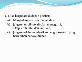 2. Etika berpidato di depan pejabat:
a) Menghilangkan rasa rendah diri;
b) Jangan tampil seolah-olah menggurui,
sikap lebih tahu dan lain-lain;
c) Jangan terlalu memberikan penghormatan yang
berlebihan pada audience.
 