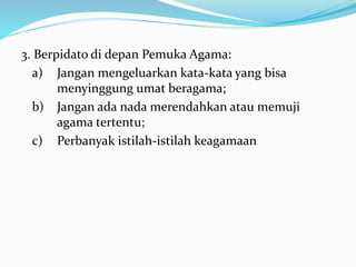 3. Berpidato di depan Pemuka Agama:
a) Jangan mengeluarkan kata-kata yang bisa
menyinggung umat beragama;
b) Jangan ada nada merendahkan atau memuji
agama tertentu;
c) Perbanyak istilah-istilah keagamaan
 