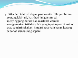 4. Etika Berpidato di depan para wanita. Bila pembicara
seorang laki-laki, hati-hati jangan sampai
menyinggung harkat dan martabat wanita;
menggunakan istilah-istilah yang tepat seperti ibu-ibu
atau saudari sekalian; hindari kata-kata kasar, kurang
senonoh dan kurang sopan;
 