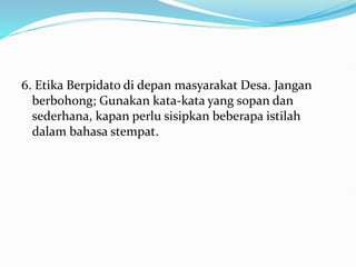 6. Etika Berpidato di depan masyarakat Desa. Jangan
berbohong; Gunakan kata-kata yang sopan dan
sederhana, kapan perlu sisipkan beberapa istilah
dalam bahasa stempat.
 