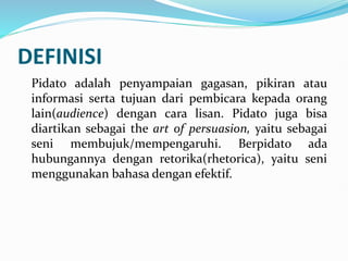 DEFINISI
Pidato adalah penyampaian gagasan, pikiran atau
informasi serta tujuan dari pembicara kepada orang
lain(audience) dengan cara lisan. Pidato juga bisa
diartikan sebagai the art of persuasion, yaitu sebagai
seni membujuk/mempengaruhi. Berpidato ada
hubungannya dengan retorika(rhetorica), yaitu seni
menggunakan bahasa dengan efektif.
 