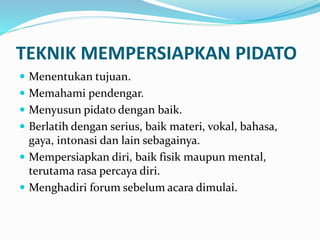 TEKNIK MEMPERSIAPKAN PIDATO
 Menentukan tujuan.
 Memahami pendengar.
 Menyusun pidato dengan baik.
 Berlatih dengan serius, baik materi, vokal, bahasa,
gaya, intonasi dan lain sebagainya.
 Mempersiapkan diri, baik fisik maupun mental,
terutama rasa percaya diri.
 Menghadiri forum sebelum acara dimulai.
 