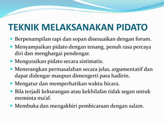 TEKNIK MELAKSANAKAN PIDATO
 Berpenampilan rapi dan sopan disesuaikan dengan forum.
 Menyampaikan pidato dengan tenang, penuh rasa percaya
diri dan menghargai pendengar.
 Menguraikan pidato secara sistimatis.
 Menerangkan permasalahan secara jelas, argumentatif dan
dapat didengar maupun dimengerti para hadirin.
 Mengatur dan memperhatikan waktu bicara.
 Bila terjadi kekurangan atau kekhilafan tidak segan untuk
meminta ma’af.
 Membuka dan mengakhiri pembicaraan dengan salam.
 
