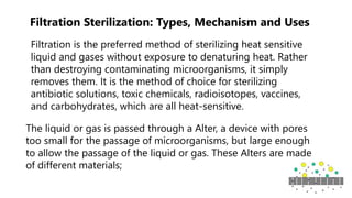 Filtration Sterilization: Types, Mechanism and Uses
Filtration is the preferred method of sterilizing heat sensitive
liquid and gases without exposure to denaturing heat. Rather
than destroying contaminating microorganisms, it simply
removes them. It is the method of choice for sterilizing
antibiotic solutions, toxic chemicals, radioisotopes, vaccines,
and carbohydrates, which are all heat-sensitive.
The liquid or gas is passed through a Alter, a device with pores
too small for the passage of microorganisms, but large enough
to allow the passage of the liquid or gas. These Alters are made
of different materials;
 