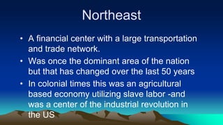 Northeast
• A financial center with a large transportation
and trade network.
• Was once the dominant area of the nation
but that has changed over the last 50 years
• In colonial times this was an agricultural
based economy utilizing slave labor -and
was a center of the industrial revolution in
the US
 