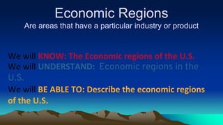 Economic Regions
Are areas that have a particular industry or product
We will KNOW: The Economic regions of the U.S.
We will UNDERSTAND: Economic regions in the
U.S.
We will BE ABLE TO: Describe the economic regions
of the U.S.
 