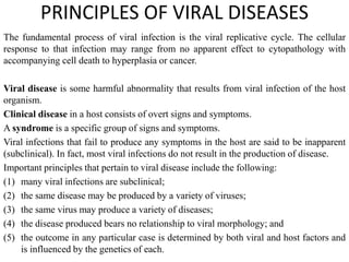 PRINCIPLES OF VIRAL DISEASES
The fundamental process of viral infection is the viral replicative cycle. The cellular
response to that infection may range from no apparent effect to cytopathology with
accompanying cell death to hyperplasia or cancer.
Viral disease is some harmful abnormality that results from viral infection of the host
organism.
Clinical disease in a host consists of overt signs and symptoms.
A syndrome is a specific group of signs and symptoms.
Viral infections that fail to produce any symptoms in the host are said to be inapparent
(subclinical). In fact, most viral infections do not result in the production of disease.
Important principles that pertain to viral disease include the following:
(1) many viral infections are subclinical;
(2) the same disease may be produced by a variety of viruses;
(3) the same virus may produce a variety of diseases;
(4) the disease produced bears no relationship to viral morphology; and
(5) the outcome in any particular case is determined by both viral and host factors and
is influenced by the genetics of each.
 