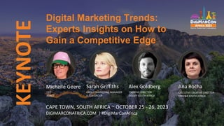 s
KEYNOTE
CAPE TOWN, SOUTH AFRICA ~ OCTOBER 25 - 26, 2023
DIGIMARCONAFRICA.COM | #DigiMarConAfrica
Michelle Geere
CEO
ADBOT
Sarah Griffiths
GROUP MARKETING MANAGER
FLASH GROUP
Digital Marketing Trends:
Experts Insights on How to
Gain a Competitive Edge
Ana Rocha
EXECUTIVE CREATIVE DIRECTOR
VMLY&R SOUTH AFRICA
Alex Goldberg
CREATIVE DIRECTOR
OGILVY SOUTH AFRICA
 